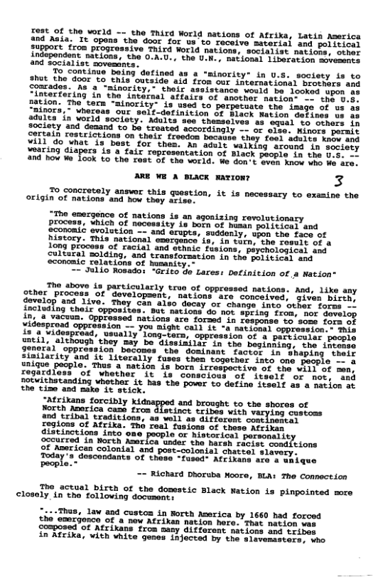 Tost Of the world —- the Third World nations of Afrika, Latin Averica the door for us’to receive material and political ssive Third World nations, socialist nations, other ; the 0.A.U., the U.K., national liberation movesents and socialist movesants. 2 "minority* in U.5. society is to hut the door to this outside aid from our international brothars and their assistance would be looked upon al atfairy of anothor nation- nation. The tern minority” is used to perpets nors, - wher adults in world society. Adults see thems society and denand to bo troated accordingly . certain restrictions on their freedon boc: 3 vill do what is best for thes. An adult walking around in seciety ¥earing diapers is a fair representation of Black people in the Jg. and how W 1ook to the rast of the vorld. We don:t even Know whe We are. ARE ¥E A BLACK mATION? 3 To concretely answer this question, it is necessary to examine the origin of nations and how they aris “The emergence of nations is an agonizing revolut: process, which of necessity is born of husan political and Sconomic evolution -- and erupts, suddenly, upon the face of history. This national emergence is, in tuin, the rosult of a Long process of racial and ethnic fusions, psychological and cultural olding, and transformation in the political and economic relations of humanity .- -~ Julic Rosado: Grito de Lares: Definition of a Nation® The above in particularly truo of oppressed nations. And, like any gther process of ’ development, nations are conceived, siven bireh govelop and 1ive. They Can also docay or change inve otber foras . including this opposites: But ations do not speing from wor domel In, 8 vacuun. Oppressed nations are forsed in Fasponse. vo’ sous fors o yidesproad oppresaion — you aight call 1% “a natioeal oppreseion s s 12 4 videspread, usually’long-term, oppression of s persiculer bossis untll, although’they may be Gissimilar in the beginhing, the ihcests SIItERY, gPRrstion, pecemen che “seninant aotet "Ta"Yhaping "theis 2iailarity and it literally fuses them together into oné maople - & unique - U8 3 nation is born irrespective of the VALL Of men. Iegardless ot whether it in conscious of iteelf or nov. eed notwithstanding whether it has the pover to define 1tecLf as a mation st the time and make it stick. “Atrixans forcibly and brought o the shores o o Rompics cnme trcm Slaviace b it Taryiag. susioes and tribal traditions, as well as diffarent costinestas Iogions of Atrika. The real fasions of thess AEeiren a3t ines ons into lo or historical porsonslit ocourred in North Amerlca under the haran raes of Anerican colonial and post-colonial chace Today”s deacendants of these “fased® Afrirens s == Richard Dhoruba Moore, BLA: The Connection The actual birth of the dopestic Black Nation is pinpointed more closely in the folloving docusents ~Thus, law and custom in Rorth Acerica by 1660 had forced the emerjonce of a now Afrikan nation here. That nacion omposed of Atrikans from many difforent nations and tribes in Afrika, with white genes injected by the slavemasters, who t10ne oy, 04 unique